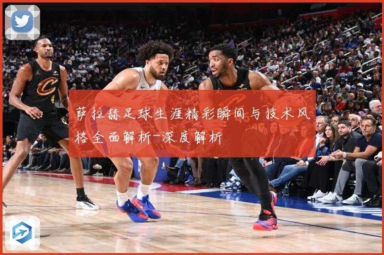 萨拉赫足球生涯精彩瞬间与技术风格全面解析-深度解析