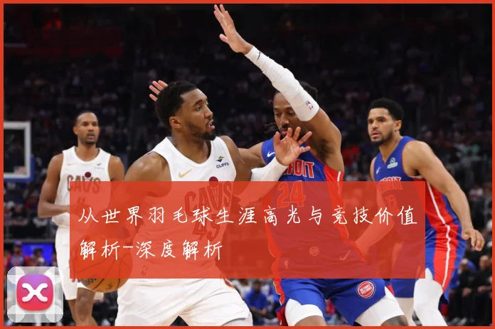 从世界羽毛球生涯高光与竞技价值解析-深度解析
