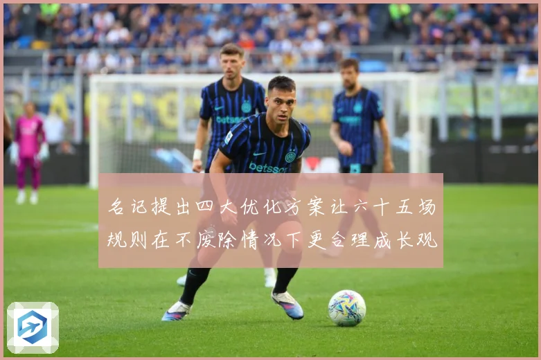 名记提出四大优化方案让六十五场规则在不废除情况下更合理成长观察-深度解析