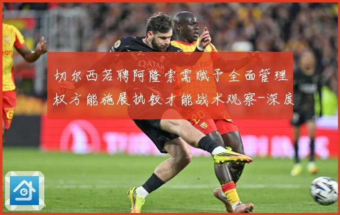切尔西若聘阿隆索需赋予全面管理权方能施展执教才能战术观察-深度解析