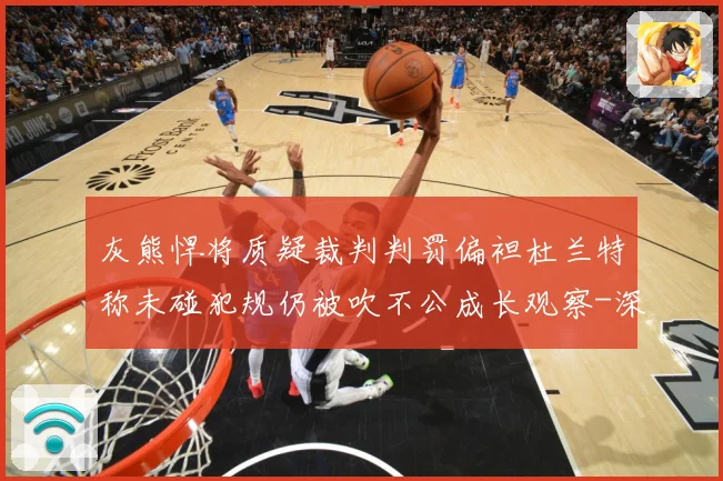 灰熊悍将质疑裁判判罚偏袒杜兰特称未碰犯规仍被吹不公成长观察-深度解析