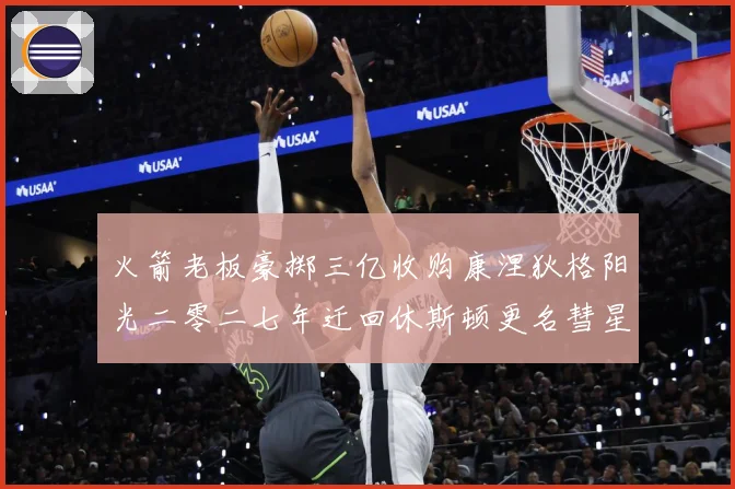 火箭老板豪掷三亿收购康涅狄格阳光二零二七年迁回休斯顿更名彗星赛场复盘-深度解析