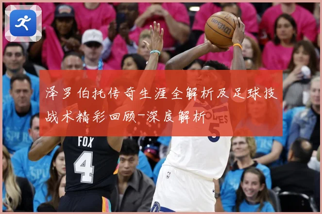 泽罗伯托传奇生涯全解析及足球技战术精彩回顾-深度解析