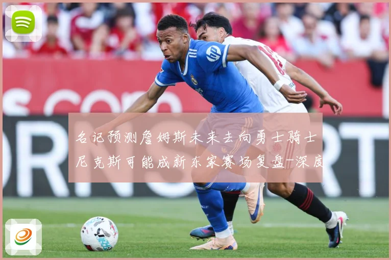 名记预测詹姆斯未来去向勇士骑士尼克斯可能成新东家赛场复盘-深度解析