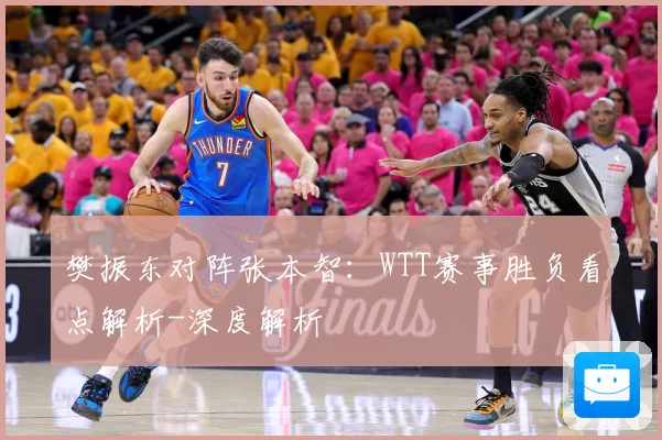 樊振东对阵张本智：WTT赛事胜负看点解析-深度解析