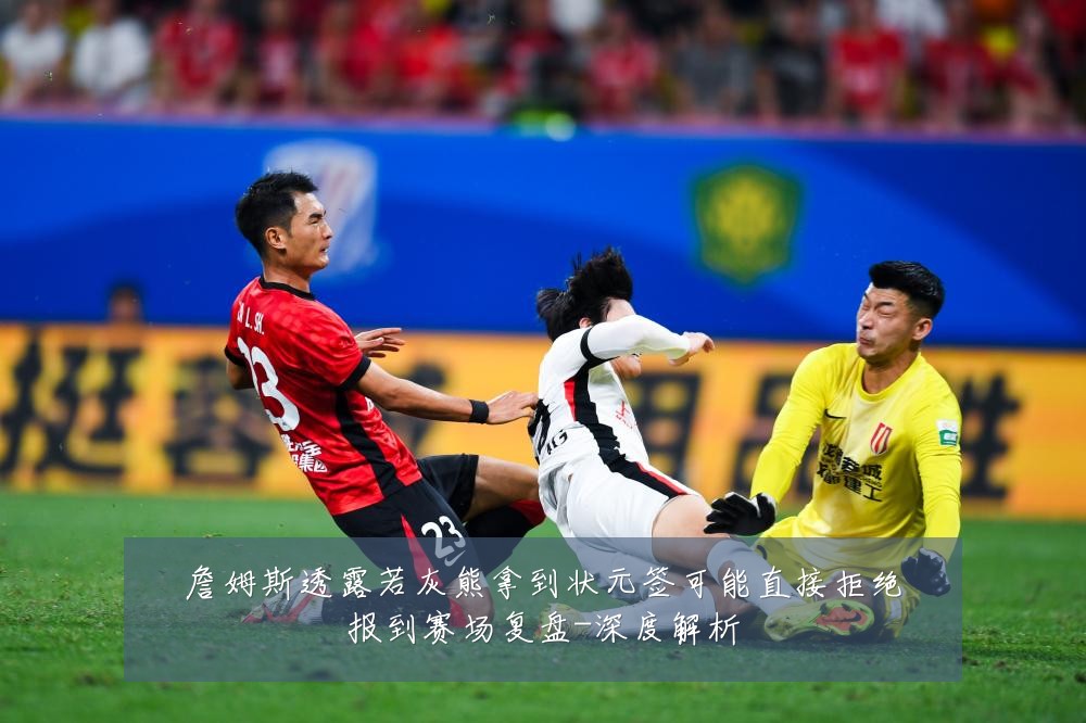 詹姆斯透露若灰熊拿到状元签可能直接拒绝报到赛场复盘-深度解析