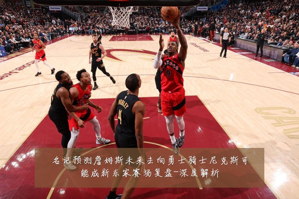 名记预测詹姆斯未来去向勇士骑士尼克斯可能成新东家赛场复盘-深度解析