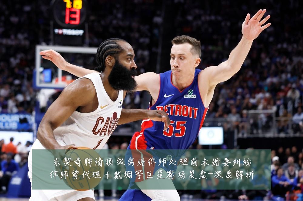东契奇聘请顶级离婚律师处理前未婚妻纠纷律师曾代理卡戴珊等巨星赛场复盘-深度解析