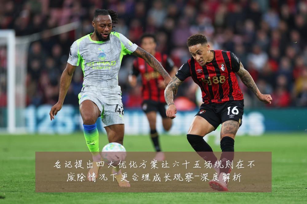 名记提出四大优化方案让六十五场规则在不废除情况下更合理成长观察-深度解析